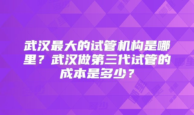 武汉最大的试管机构是哪里？武汉做第三代试管的成本是多少？