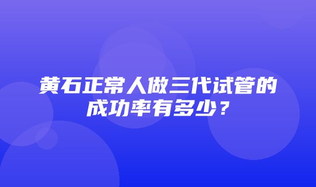 黄石正常人做三代试管的成功率有多少？