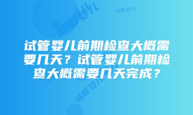 试管婴儿前期检查大概需要几天？试管婴儿前期检查大概需要几天完成？