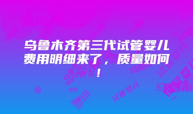 乌鲁木齐第三代试管婴儿费用明细来了，质量如何！