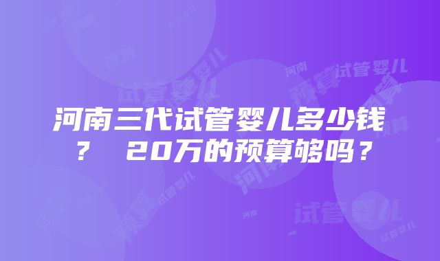 河南三代试管婴儿多少钱？ 20万的预算够吗？