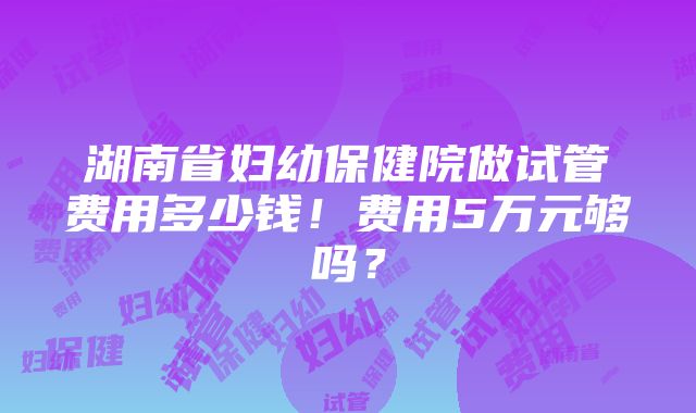 湖南省妇幼保健院做试管费用多少钱！费用5万元够吗？