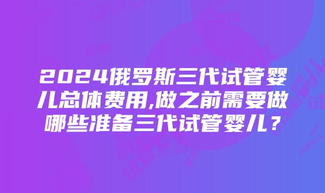 2024俄罗斯三代试管婴儿总体费用,做之前需要做哪些准备三代试管婴儿？