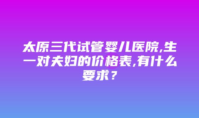 太原三代试管婴儿医院,生一对夫妇的价格表,有什么要求？