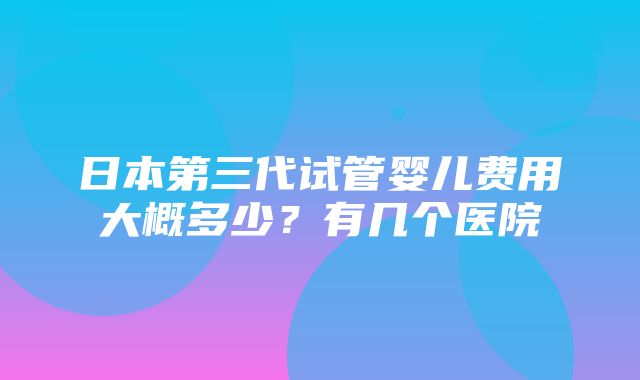 日本第三代试管婴儿费用大概多少？有几个医院