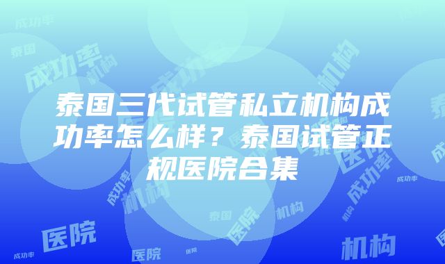 泰国三代试管私立机构成功率怎么样？泰国试管正规医院合集