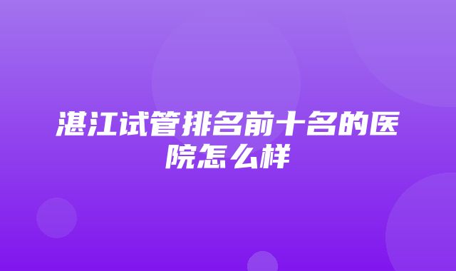 湛江试管排名前十名的医院怎么样