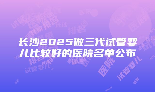 长沙2025做三代试管婴儿比较好的医院名单公布