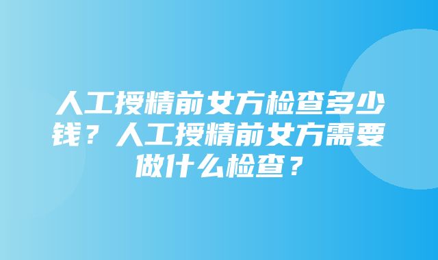 人工授精前女方检查多少钱？人工授精前女方需要做什么检查？