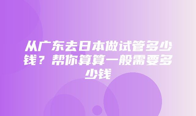 从广东去日本做试管多少钱？帮你算算一般需要多少钱