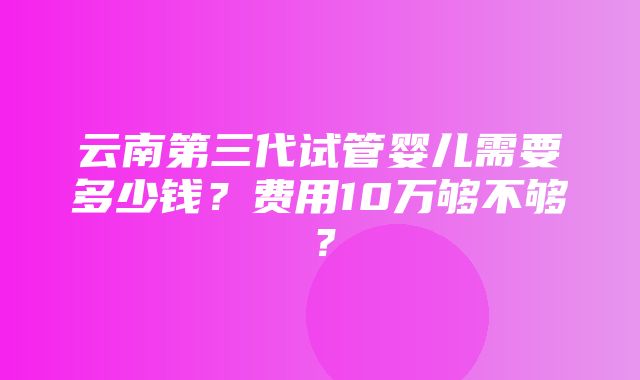 云南第三代试管婴儿需要多少钱？费用10万够不够？