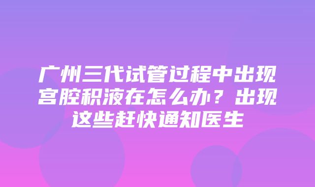 广州三代试管过程中出现宫腔积液在怎么办？出现这些赶快通知医生