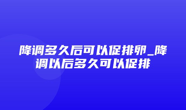 降调多久后可以促排卵_降调以后多久可以促排