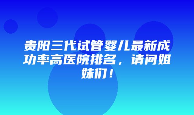 贵阳三代试管婴儿最新成功率高医院排名，请问姐妹们！