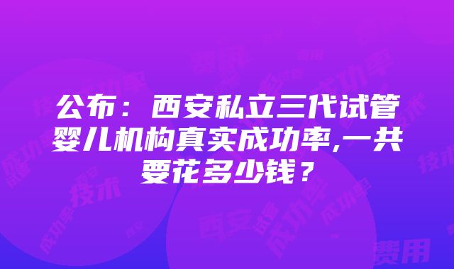 公布：西安私立三代试管婴儿机构真实成功率,一共要花多少钱？