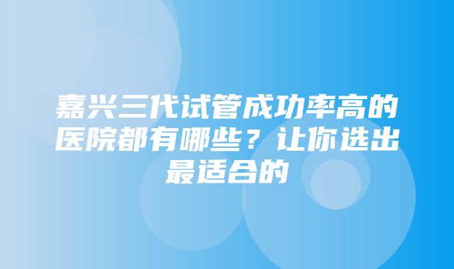 嘉兴三代试管成功率高的医院都有哪些？让你选出最适合的