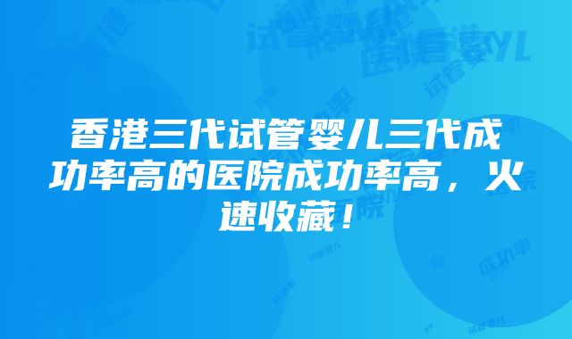 香港三代试管婴儿三代成功率高的医院成功率高，火速收藏！