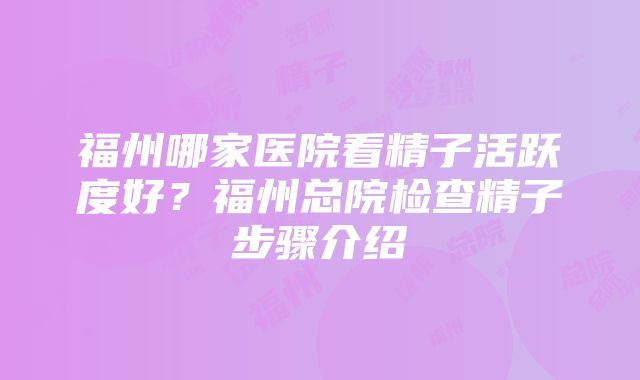 福州哪家医院看精子活跃度好？福州总院检查精子步骤介绍