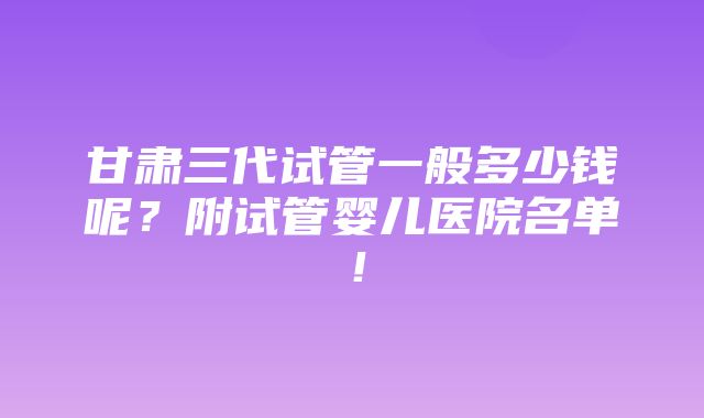 甘肃三代试管一般多少钱呢？附试管婴儿医院名单！