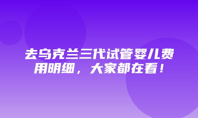 去乌克兰三代试管婴儿费用明细，大家都在看！