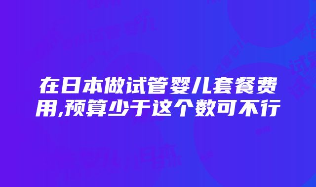 在日本做试管婴儿套餐费用,预算少于这个数可不行