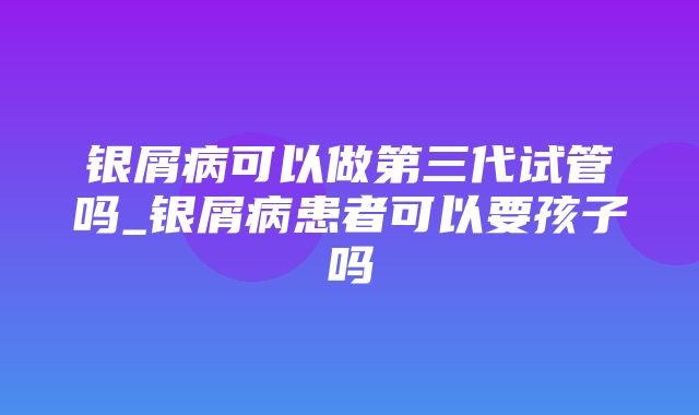 银屑病可以做第三代试管吗_银屑病患者可以要孩子吗