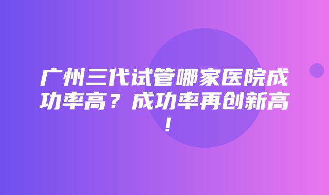 广州三代试管哪家医院成功率高？成功率再创新高！