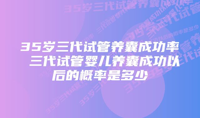 35岁三代试管养囊成功率 三代试管婴儿养囊成功以后的概率是多少