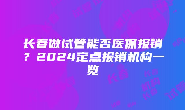 长春做试管能否医保报销？2024定点报销机构一览