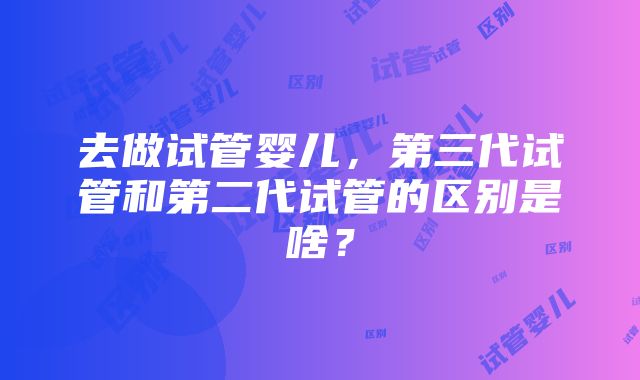 去做试管婴儿，第三代试管和第二代试管的区别是啥？