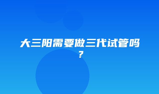 大三阳需要做三代试管吗？