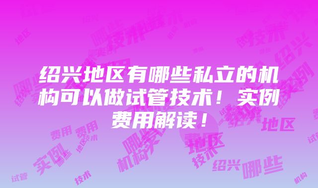 绍兴地区有哪些私立的机构可以做试管技术！实例费用解读！