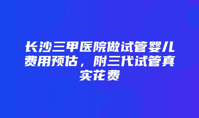 长沙三甲医院做试管婴儿费用预估，附三代试管真实花费