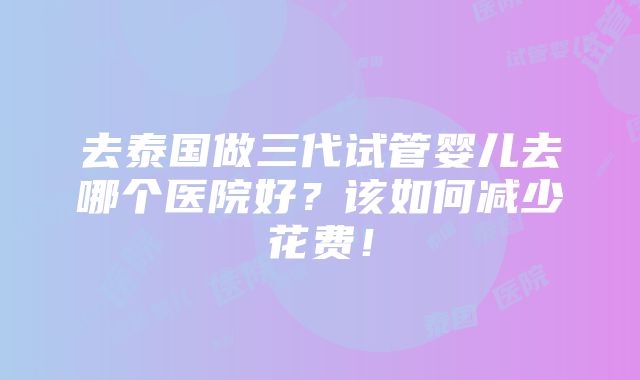 去泰国做三代试管婴儿去哪个医院好？该如何减少花费！