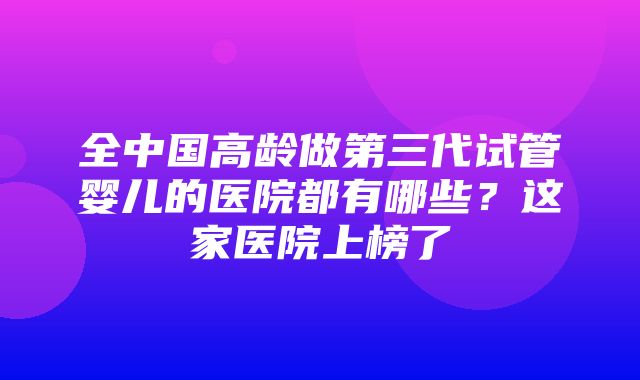 全中国高龄做第三代试管婴儿的医院都有哪些？这家医院上榜了