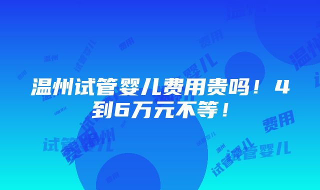 温州试管婴儿费用贵吗！4到6万元不等！