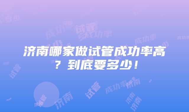 济南哪家做试管成功率高？到底要多少！