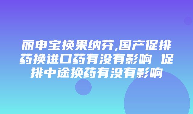 丽申宝换果纳芬,国产促排药换进口药有没有影响 促排中途换药有没有影响