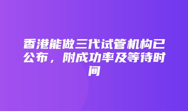 香港能做三代试管机构已公布，附成功率及等待时间