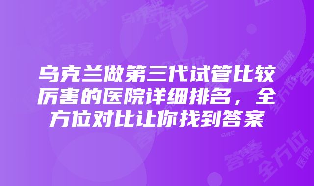 乌克兰做第三代试管比较厉害的医院详细排名，全方位对比让你找到答案