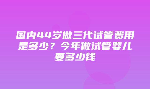 国内44岁做三代试管费用是多少？今年做试管婴儿要多少钱