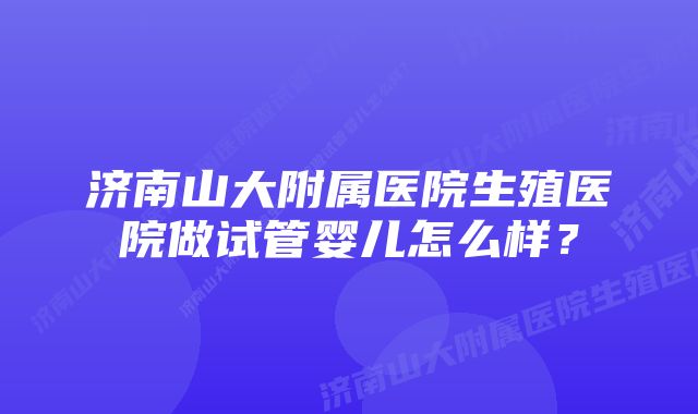 济南山大附属医院生殖医院做试管婴儿怎么样？