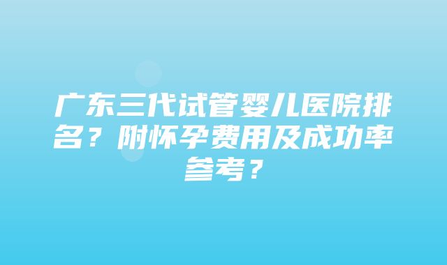 广东三代试管婴儿医院排名？附怀孕费用及成功率参考？