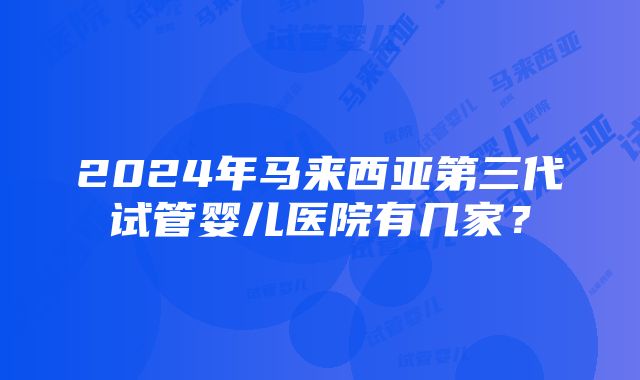 2024年马来西亚第三代试管婴儿医院有几家？