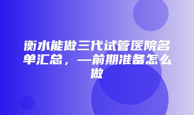 衡水能做三代试管医院名单汇总，—前期准备怎么做