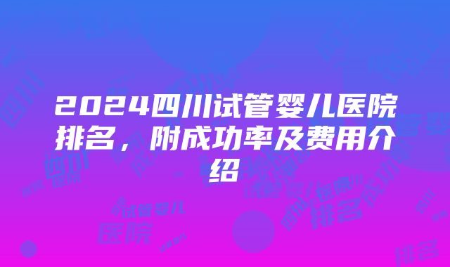 2024四川试管婴儿医院排名，附成功率及费用介绍