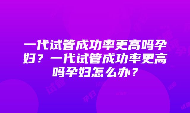 一代试管成功率更高吗孕妇？一代试管成功率更高吗孕妇怎么办？