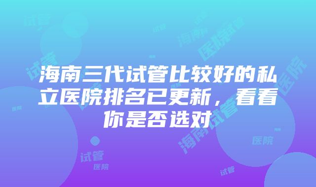 海南三代试管比较好的私立医院排名已更新，看看你是否选对