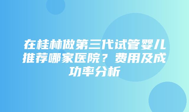 在桂林做第三代试管婴儿推荐哪家医院？费用及成功率分析