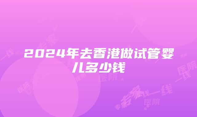 2024年去香港做试管婴儿多少钱